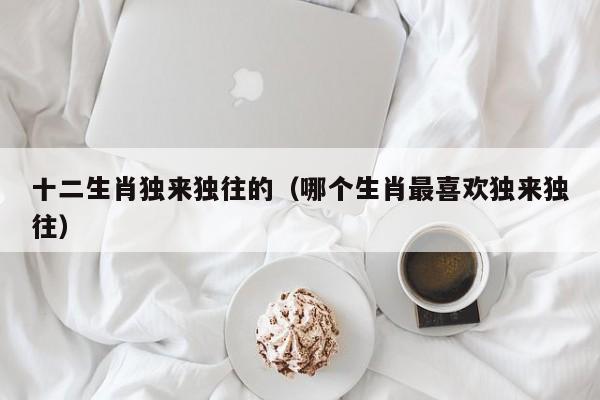 十二生肖独来独往的（哪个生肖最喜欢独来独往）