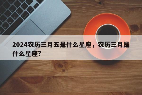 2024农历三月五是什么星座，农历三月是什么星座?