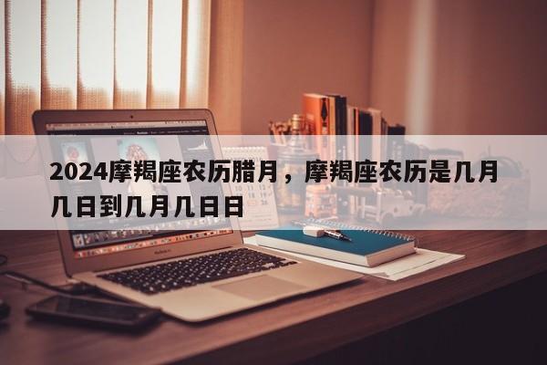 2024摩羯座农历腊月，摩羯座农历是几月几日到几月几日日